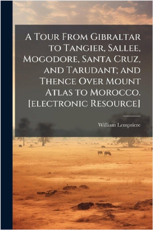 A Tour From Gibraltar to Tangier, Sallee, Mogodore, Santa Cruz, and Tarudant; and Thence Over Mount Atlas to Morocco. [electronic Resource] by William Lempriere