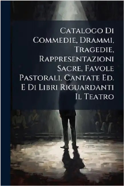 Catalogo Di Commedie, Drammi, Tragedie, Rappresentazioni Sacre, Favole Pastorali, Cantate Ed. E Di Libri Riguardanti Il Teatro by Anonymous
