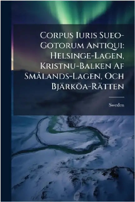 Corpus Iuris Sueo-Gotorum Antiqui: Helsinge-Lagen, Kristnu-Balken Af SmÃ lands-Lagen, Och Bjärköa-Rätten by Sweden