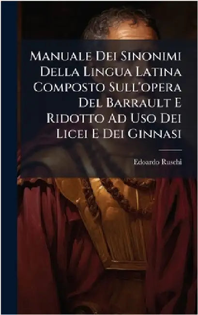 Manuale Dei Sinonimi Della Lingua Latina Composto Sull'opera Del Barrault E Ridotto Ad Uso Dei Licei E Dei Ginnasi by Ruschi, Edoardo