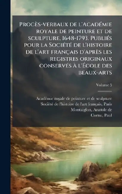 Procès-verbaux de l'AcadÃ(c)mie royale de peinture et de sculpture, 1648-1793. PubliÃ(c)s pour la SociÃ(c)tÃ(c) de l'histoire de l'art français d'aprè by Acadã(c)Mie Royale de Peinture Et de Scu, Sociã(c)Tã(c) de l'Histoire de l'Art Fra, Anatole De Montaiglon