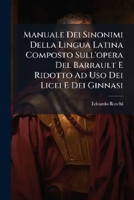 Manuale Dei Sinonimi Della Lingua Latina Composto Sull'opera Del Barrault E Ridotto Ad Uso Dei Licei E Dei Ginnasi by Edoardo Ruschi