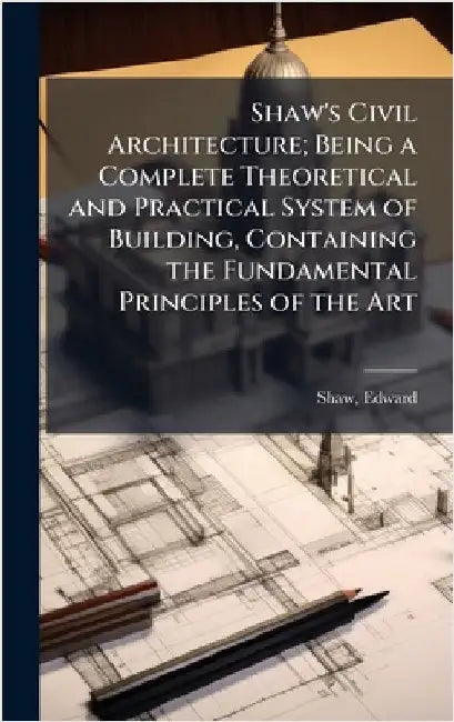 Shaw's Civil Architecture; Being a Complete Theoretical and Practical System of Building, Containing the Fundamental Principles of the Art by Edward Shaw