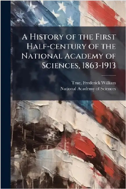 A History of the First Half-century of the National Academy of Sciences, 1863-1913 by True, Frederick William