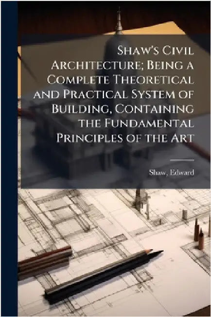 Shaw's Civil Architecture; Being a Complete Theoretical and Practical System of Building, Containing the Fundamental Principles of the Art by Shaw, Edward