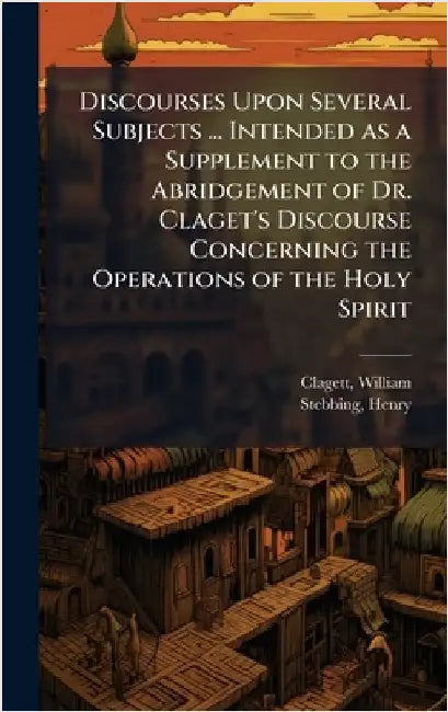 Discourses Upon Several Subjects ... Intended as a Supplement to the Abridgement of Dr. Claget's Discourse Concerning the Operations of the Holy Spiri by Clagett, William