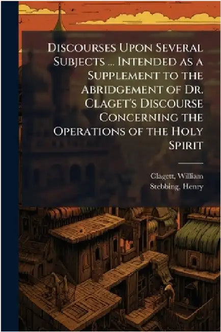 Discourses Upon Several Subjects ... Intended as a Supplement to the Abridgement of Dr. Claget's Discourse Concerning the Operations of the Holy Spiri by William Clagett