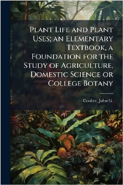 Plant Life and Plant Uses; an Elementary Textbook, a Foundation for the Study of Agriculture, Domestic Science or College Botany by John G. B. 1876 Coulter