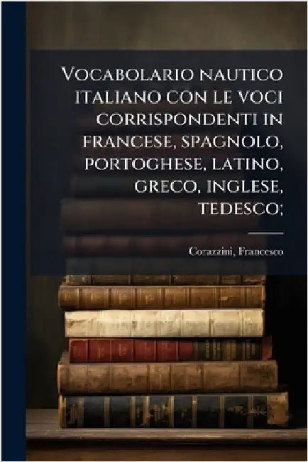 Vocabolario nautico italiano con le voci corrispondenti in francese, spagnolo, portoghese, latino, greco, inglese, tedesco; by Francesco Corazzini