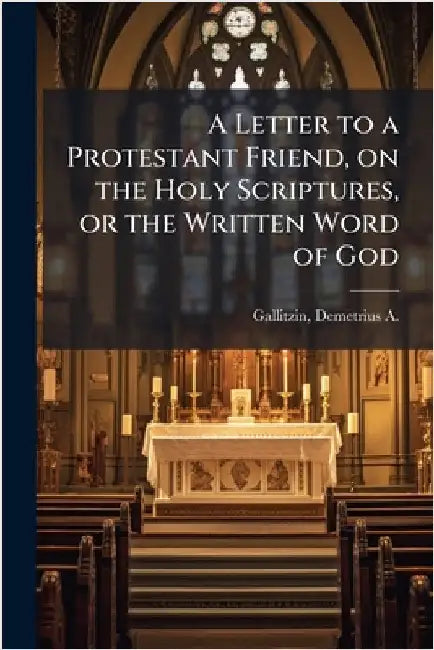 A Letter to a Protestant Friend, on the Holy Scriptures, or the Written Word of God by Gallitzin, Demetrius a. 1770-1840