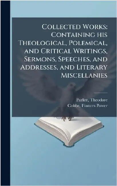 Collected Works: Containing his Theological, Polemical, and Critical Writings, Sermons, Speeches, and Addresses, and Literary Miscellanies by Theodore Parker