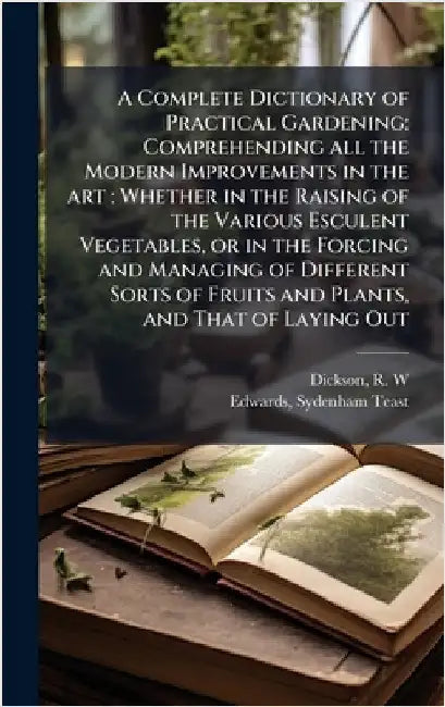 A Complete Dictionary of Practical Gardening: Comprehending all the Modern Improvements in the art: Whether in the Raising of the Various Esculent Veg by R. W. Dickson