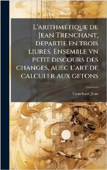 L'arithmÃ(c)tique de Jean Trenchant, departie en trois liures. Ensemble vn petit discours des changes, auec l'art de calculer aux getons by Trenchant, Jean