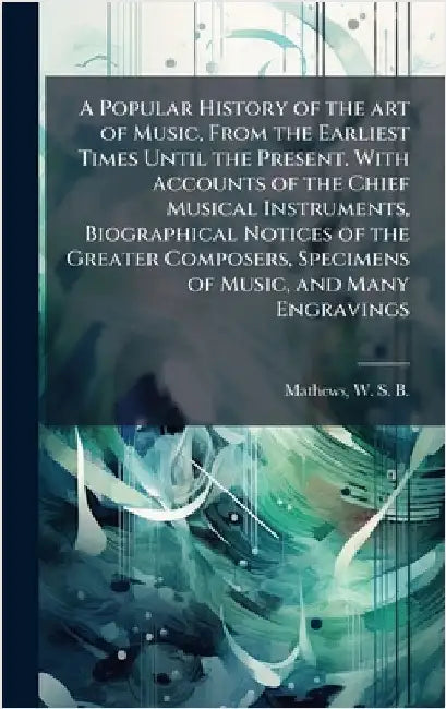 A Popular History of the art of Music, From the Earliest Times Until the Present. With Accounts of the Chief Musical Instruments, Biographical Notices by W. S. B. 1837-1912 Mathews