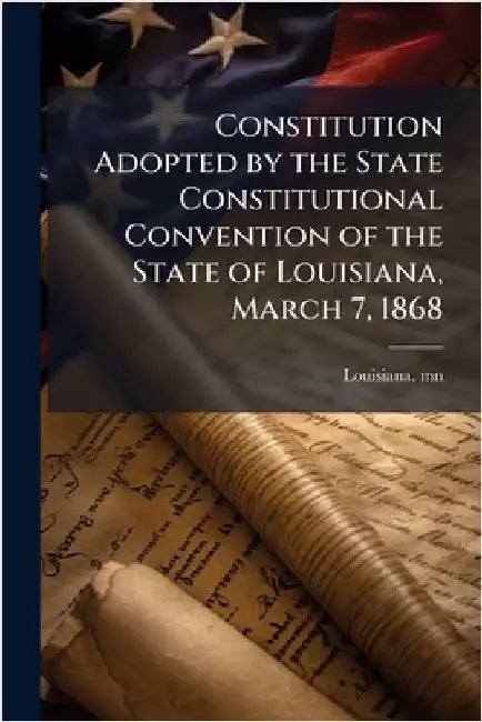 Constitution Adopted by the State Constitutional Convention of the State of Louisiana, March 7, 1868 by Mn, Louisiana