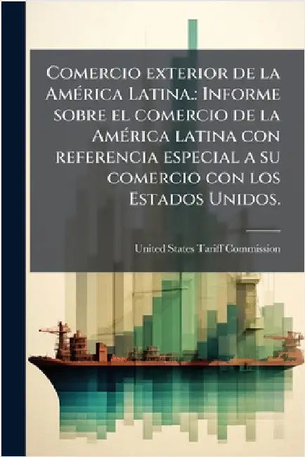 Comercio exterior de la AmÃ(c)rica Latina.: Informe sobre el comercio de la AmÃ(c)rica latina con referencia especial a su comercio con los Estados Un by United States Tariff Commission