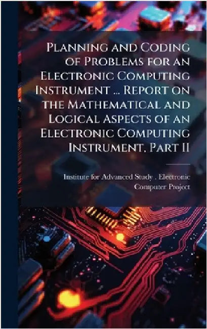 Planning and Coding of Problems for an Electronic Computing Instrument ... Report on the Mathematical and Logical Aspects of an Electronic Computing I by Institute for Advanced Study (Princet