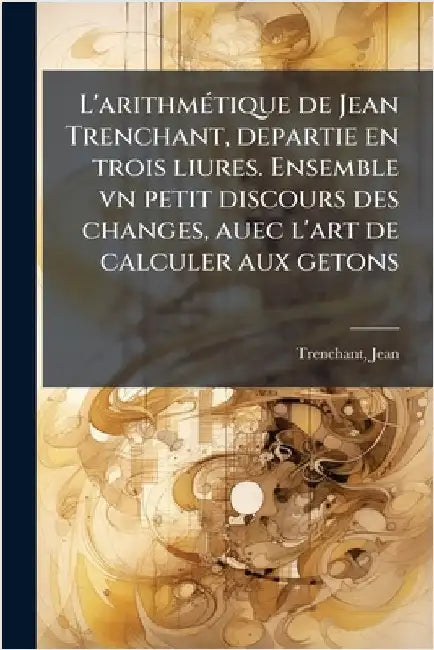L'arithmÃ(c)tique de Jean Trenchant, departie en trois liures. Ensemble vn petit discours des changes, auec l'art de calculer aux getons by Trenchant, Jean