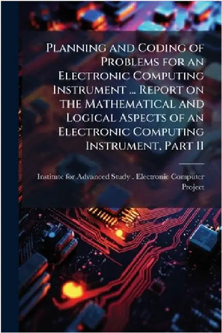 Planning and Coding of Problems for an Electronic Computing Instrument ... Report on the Mathematical and Logical Aspects of an Electronic Computing I by Institute for Advanced Study (Princet
