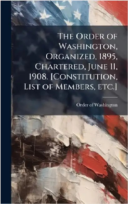 The Order of Washington, Organized, 1895, Chartered, June 11, 1908. [Constitution, List of Members, etc.] by Order of Washington