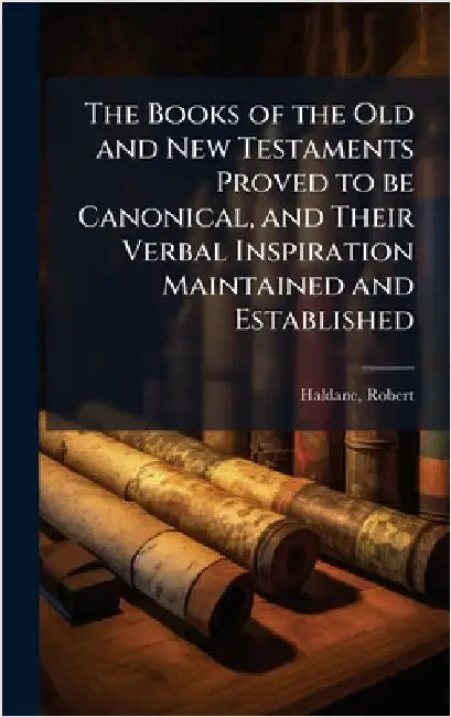 The Books of the Old and New Testaments Proved to be Canonical, and Their Verbal Inspiration Maintained and Established by Robert Haldane