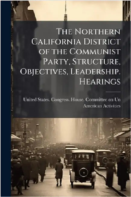 The Northern California District of the Communist Party, Structure, Objectives, Leadership. Hearings by United States Congress House Commi