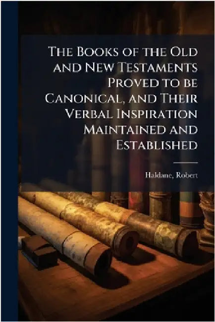 The Books of the Old and New Testaments Proved to be Canonical, and Their Verbal Inspiration Maintained and Established by Robert Haldane