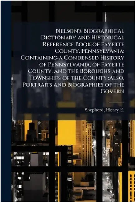 Nelson's Biographical Dictionary and Historical Reference Book of Fayette County, Pennsylvania: Containing a Condensed History of Pennsylvania, of Fay by Shepherd, Henry E. 1844-1929