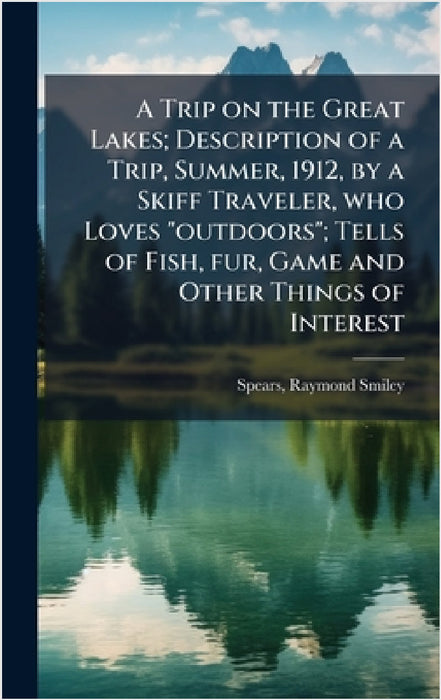 A Trip on the Great Lakes; Description of a Trip, Summer, 1912, by a Skiff Traveler, who Loves "outdoors"; Tells of Fish, fur, Game and Other Things o by Raymond Smiley Spears