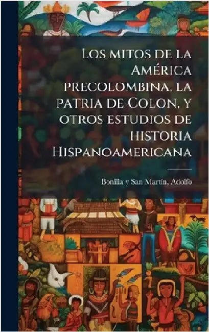 Los mitos de la AmÃ(c)rica precolombina, la patria de Colon, y otros estudios de historia Hispanoamericana by Adolfo Bonilla Y. San Martã-N