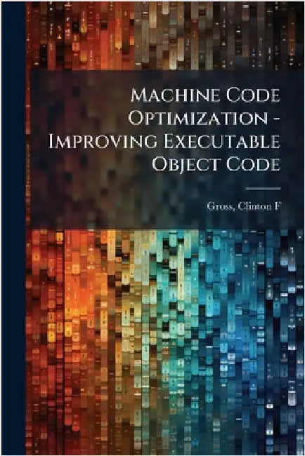 Machine Code Optimization - Improving Executable Object Code by Gross, Clinton F.