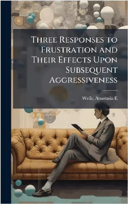 Three Responses to Frustration and Their Effects Upon Subsequent Aggressiveness by Wells, Anastasia E.