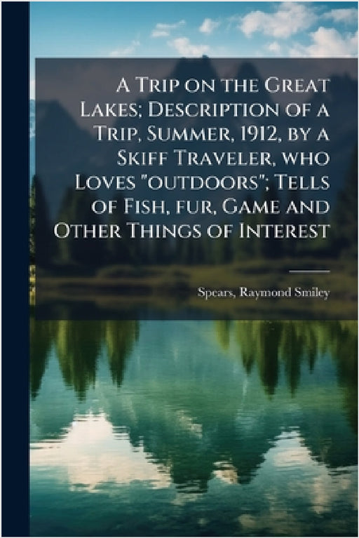 A Trip on the Great Lakes; Description of a Trip, Summer, 1912, by a Skiff Traveler, who Loves "outdoors"; Tells of Fish, fur, Game and Other Things o by Raymond Smiley Spears