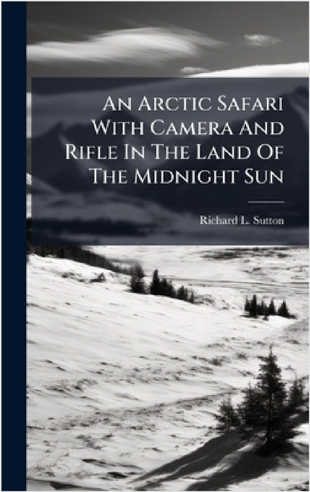 An Arctic Safari With Camera And Rifle In The Land Of The Midnight Sun by Richard L. Sutton