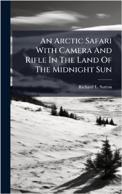 An Arctic Safari With Camera And Rifle In The Land Of The Midnight Sun by Richard L. Sutton