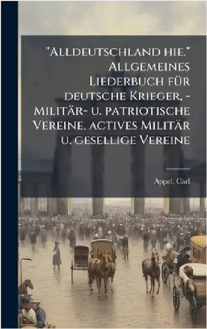 "Alldeutschland hie." Allgemeines Liederbuch fÃ1/4r deutsche Krieger, - Militär- u. patriotische Vereine, actives Militär u. gesellige Vereine by Appel, Carl
