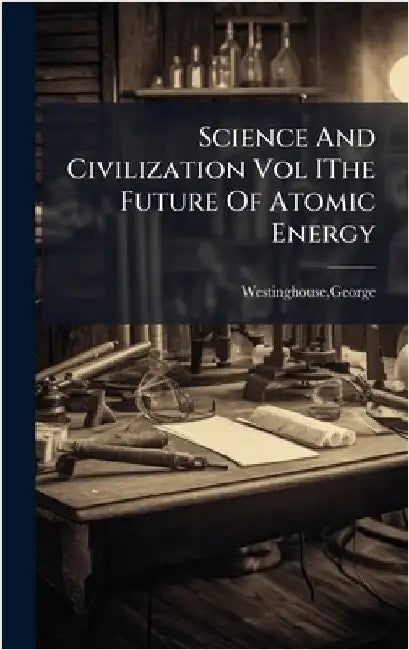 Science And Civilization Vol IThe Future Of Atomic Energy by George Westinghouse