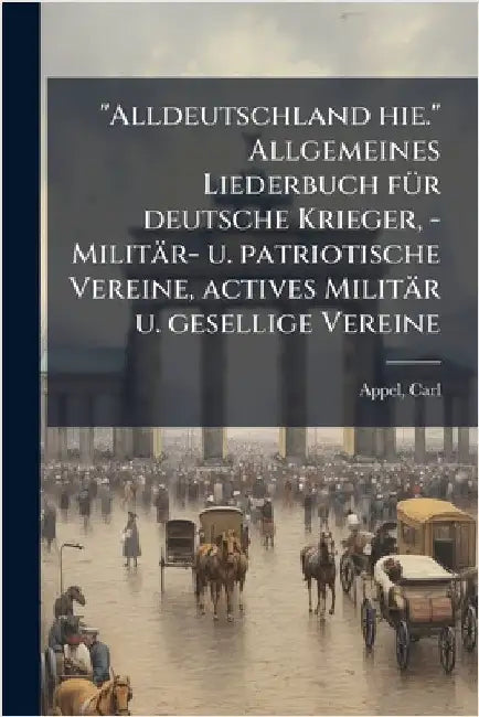 "Alldeutschland hie." Allgemeines Liederbuch fÃ1/4r deutsche Krieger, - Militär- u. patriotische Vereine, actives Militär u. gesellige Vereine by Carl Appel