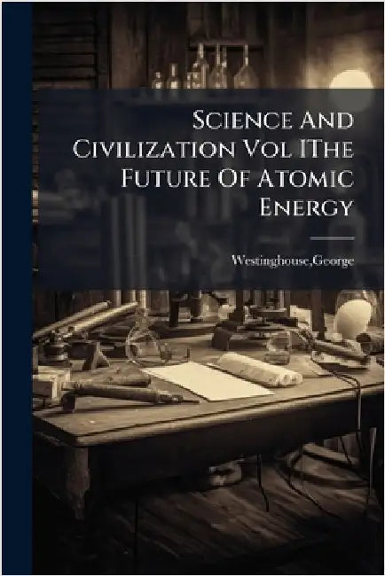 Science And Civilization Vol IThe Future Of Atomic Energy by George Westinghouse