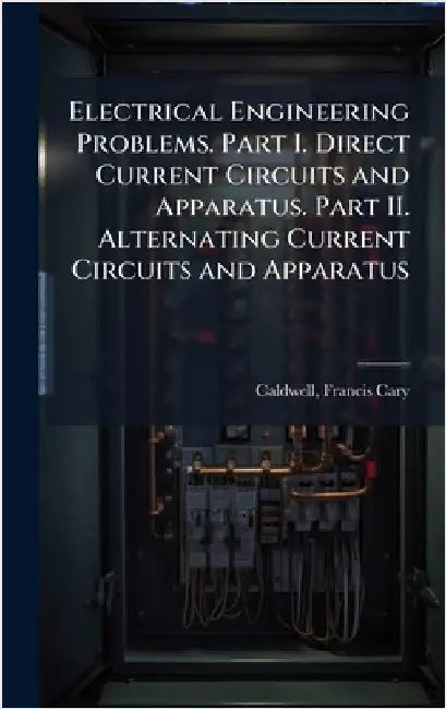 Electrical Engineering Problems. Part I. Direct Current Circuits and Apparatus. Part II. Alternating Current Circuits and Apparatus by Caldwell, Francis Cary