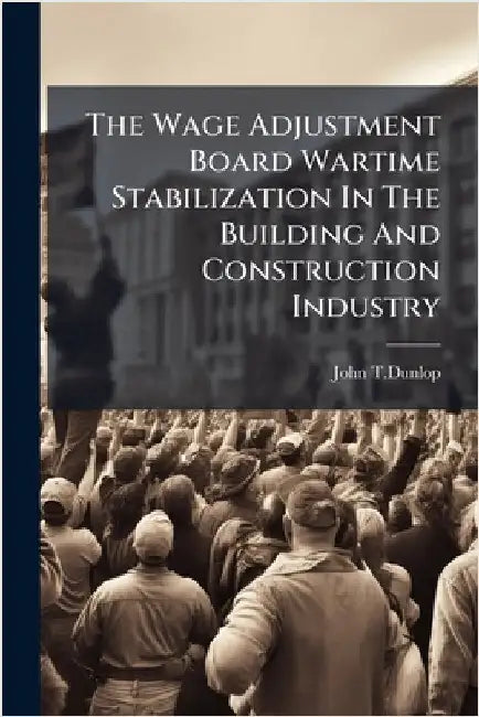 The Wage Adjustment Board Wartime Stabilization In The Building And Construction Industry by John T. Dunlop