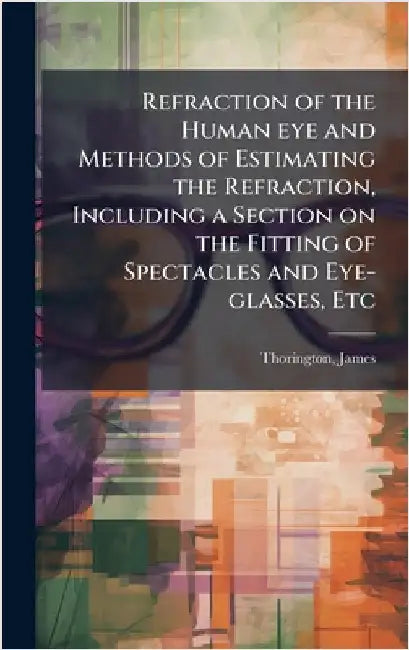 Refraction of the Human eye and Methods of Estimating the Refraction, Including a Section on the Fitting of Spectacles and Eye-glasses, Etc by James Thorington