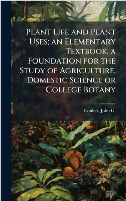 Plant Life and Plant Uses; an Elementary Textbook, a Foundation for the Study of Agriculture, Domestic Science or College Botany by John G. B. 1876 Coulter