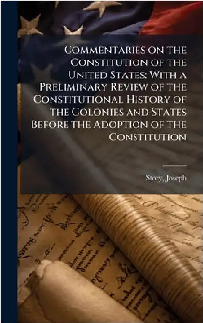 Commentaries on the Constitution of the United States: With a Preliminary Review of the Constitutional History of the Colonies and States Before the A by Joseph Story