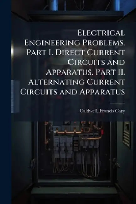 Electrical Engineering Problems. Part I. Direct Current Circuits and Apparatus. Part II. Alternating Current Circuits and Apparatus by Francis Cary Caldwell