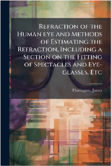 Refraction of the Human eye and Methods of Estimating the Refraction, Including a Section on the Fitting of Spectacles and Eye-glasses, Etc by James Thorington