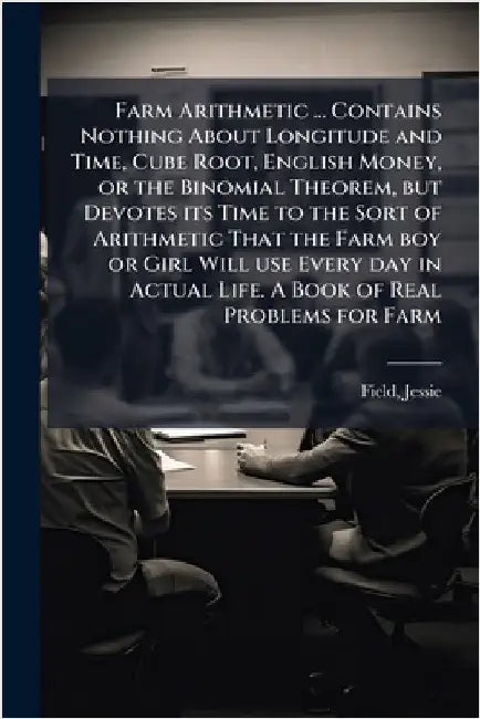 Farm Arithmetic ... Contains Nothing About Longitude and Time, Cube Root, English Money, or the Binomial Theorem, but Devotes its Time to the Sort of by Jessie Field