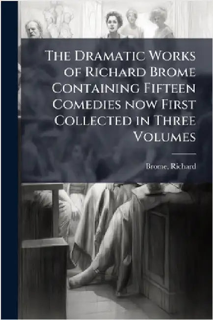 The Dramatic Works of Richard Brome Containing Fifteen Comedies now First Collected in Three Volumes by Richard Brome