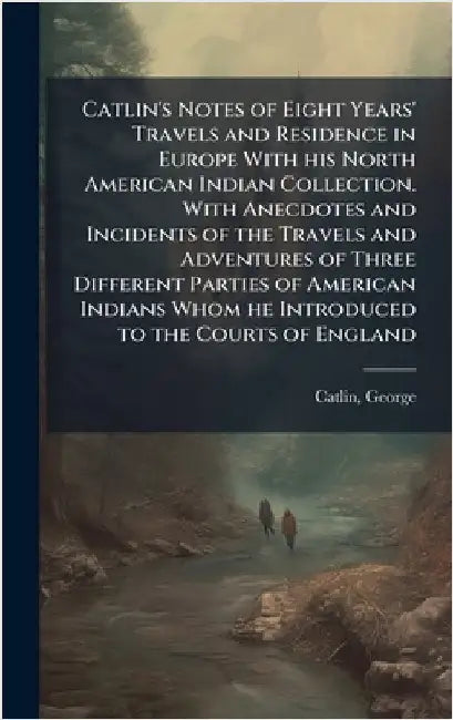 Catlin's Notes of Eight Years' Travels and Residence in Europe With his North American Indian Collection. With Anecdotes and Incidents of the Travels by Catlin, George