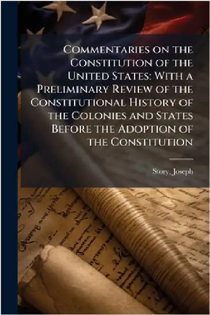 Commentaries on the Constitution of the United States: With a Preliminary Review of the Constitutional History of the Colonies and States Before the A by Joseph Story